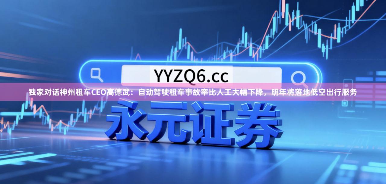 独家对话神州租车CEO高德武：自动驾驶租车事故率比人工大幅下降，明年将落地低空出行服务