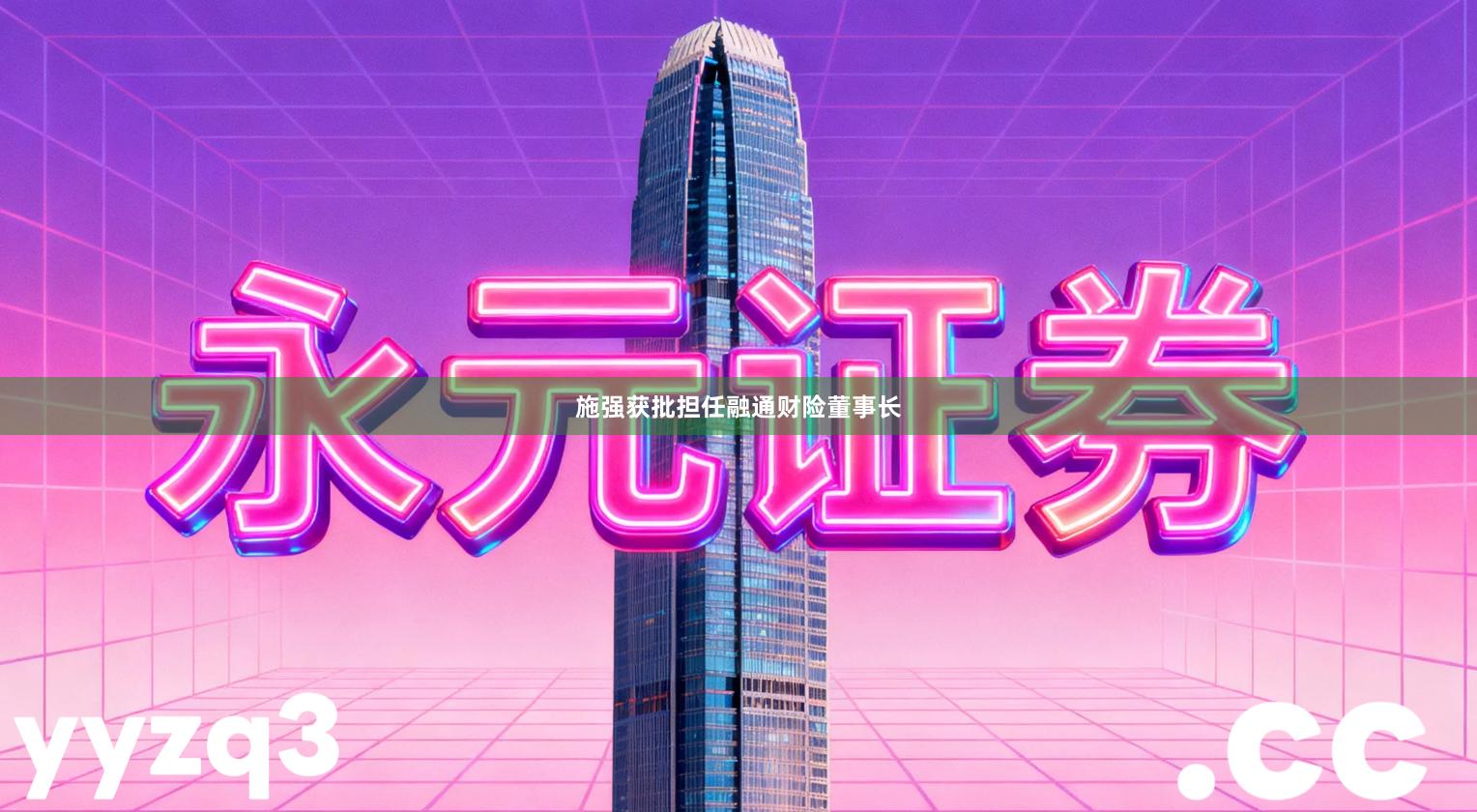 施强获批担任融通财险董事长